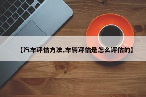 【汽车评估方法,车辆评估是怎么评估的】