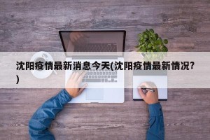 沈阳疫情最新消息今天(沈阳疫情最新情况?)