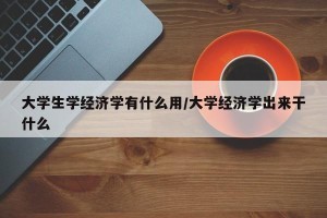 大学生学经济学有什么用/大学经济学出来干什么