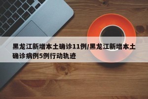 黑龙江新增本土确诊11例/黑龙江新增本土确诊病例5例行动轨迹