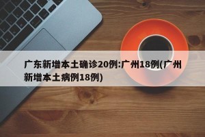 广东新增本土确诊20例:广州18例(广州新增本土病例18例)