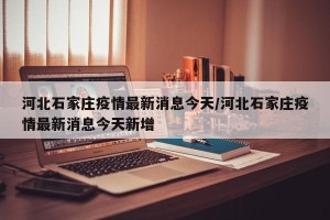 河北石家庄疫情最新消息今天/河北石家庄疫情最新消息今天新增