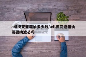 a4l换变速箱油多少钱/a4l换变速箱油需要换滤芯吗