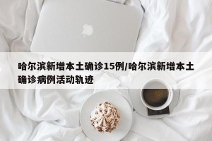 哈尔滨新增本土确诊15例/哈尔滨新增本土确诊病例活动轨迹