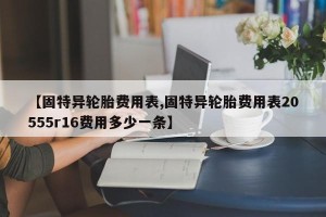 【固特异轮胎费用表,固特异轮胎费用表20555r16费用多少一条】