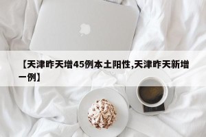 【天津昨天增45例本土阳性,天津昨天新增一例】