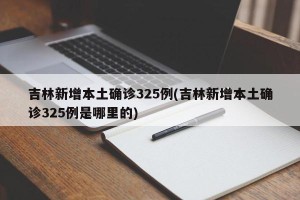 吉林新增本土确诊325例(吉林新增本土确诊325例是哪里的)