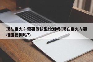 现在坐火车需要做核酸检测吗(现在坐火车要核酸检测吗?)