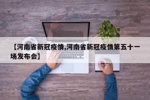 【河南省新冠疫情,河南省新冠疫情第五十一场发布会】
