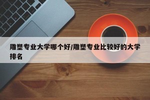雕塑专业大学哪个好/雕塑专业比较好的大学排名