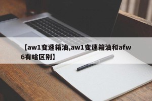 【aw1变速箱油,aw1变速箱油和afw6有啥区别】