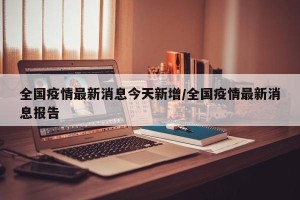 全国疫情最新消息今天新增/全国疫情最新消息报告