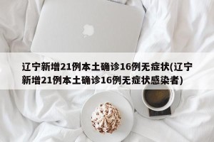 辽宁新增21例本土确诊16例无症状(辽宁新增21例本土确诊16例无症状感染者)