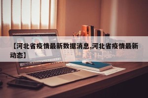 【河北省疫情最新数据消息,河北省疫情最新动态】