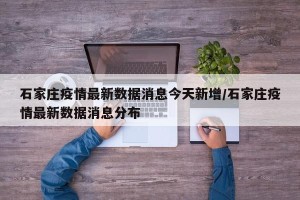 石家庄疫情最新数据消息今天新增/石家庄疫情最新数据消息分布