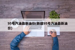 95号汽油最新油价(新疆95号汽油最新油价)