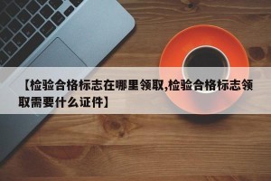 【检验合格标志在哪里领取,检验合格标志领取需要什么证件】