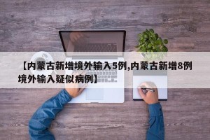 【内蒙古新增境外输入5例,内蒙古新增8例境外输入疑似病例】