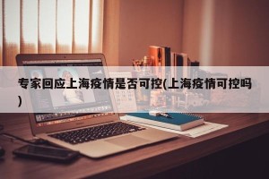 专家回应上海疫情是否可控(上海疫情可控吗)