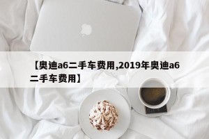 【奥迪a6二手车费用,2019年奥迪a6二手车费用】