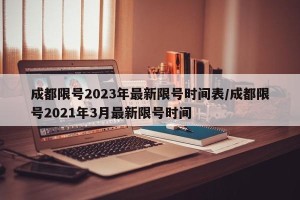 成都限号2023年最新限号时间表/成都限号2021年3月最新限号时间
