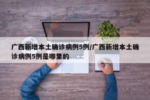 广西新增本土确诊病例5例/广西新增本土确诊病例5例是哪里的