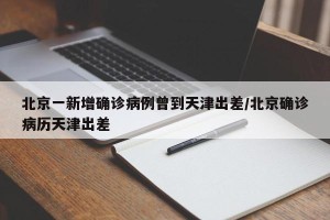 北京一新增确诊病例曾到天津出差/北京确诊病历天津出差