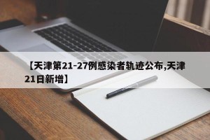 【天津第21-27例感染者轨迹公布,天津21日新增】