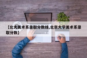 【北大美术系录取分数线,北京大学美术系录取分数】