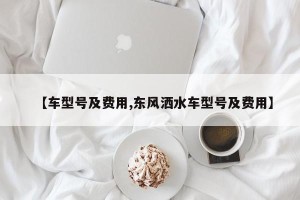 【车型号及费用,东风洒水车型号及费用】