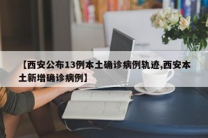 【西安公布13例本土确诊病例轨迹,西安本土新增确诊病例】