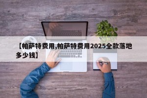 【帕萨特费用,帕萨特费用2025全款落地多少钱】