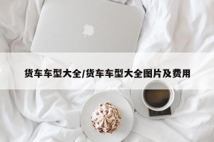 货车车型大全/货车车型大全图片及费用