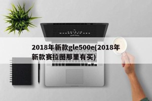 2018年新款gle500e(2018年新款赛拉图那里有买)