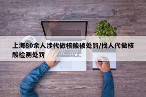 上海80余人涉代做核酸被处罚/找人代做核酸检测处罚