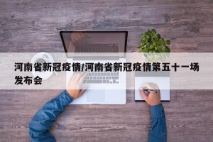 河南省新冠疫情/河南省新冠疫情第五十一场发布会