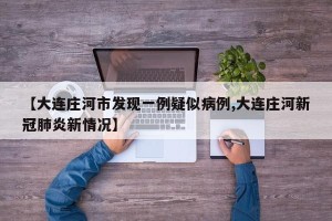 【大连庄河市发现一例疑似病例,大连庄河新冠肺炎新情况】