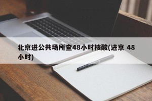 北京进公共场所查48小时核酸(进京 48小时)