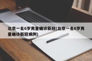 北京一名6岁男童确诊新冠(北京一名6岁男童确诊新冠病例)