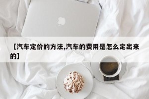 【汽车定价的方法,汽车的费用是怎么定出来的】