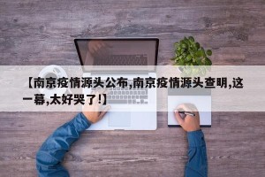 【南京疫情源头公布,南京疫情源头查明,这一幕,太好哭了!】