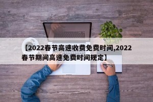 【2022春节高速收费免费时间,2022春节期间高速免费时间规定】