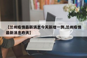 【兰州疫情最新消息今天新增一例,兰州疫情最新消息昨天】