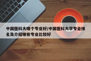 中国医科大哪个专业好/中国医科大学专业排名及介绍哪些专业比较好