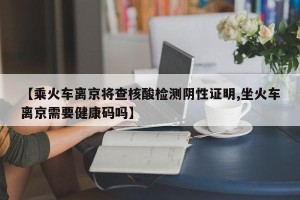 【乘火车离京将查核酸检测阴性证明,坐火车离京需要健康码吗】