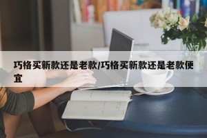 巧格买新款还是老款/巧格买新款还是老款便宜