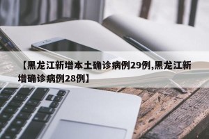 【黑龙江新增本土确诊病例29例,黑龙江新增确诊病例28例】