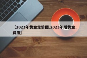 【2023年黄金走势图,2023年后黄金费用】