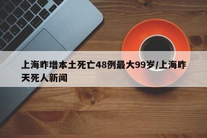 上海昨增本土死亡48例最大99岁/上海昨天死人新闻