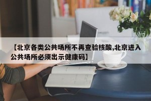 【北京各类公共场所不再查验核酸,北京进入公共场所必须出示健康码】